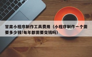 北海甘肃小程序制作工具费用（小程序制作一个需要多少钱!每年都需要交钱吗）