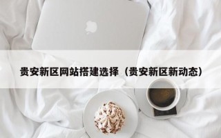 北海贵安新区网站搭建选择（贵安新区新动态）