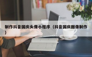 北海制作抖音国庆头像小程序（抖音国庆图像制作）