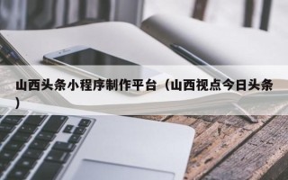 北海山西头条小程序制作平台（山西视点今日头条）
